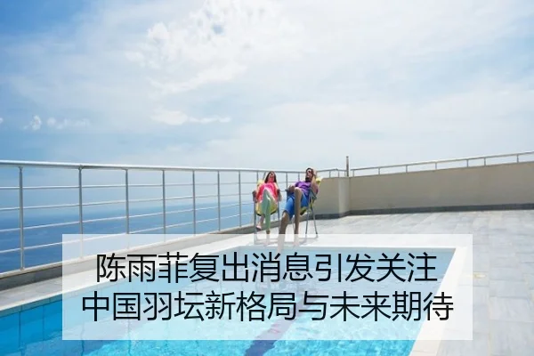 陈雨菲复出消息引发关注 中国羽坛新格局与未来期待