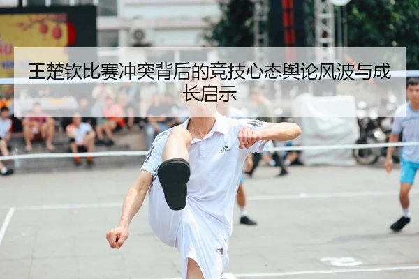 王楚钦比赛冲突背后的竞技心态舆论风波与成长启示