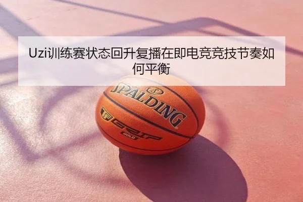 Uzi训练赛状态回升复播在即电竞竞技节奏如何平衡