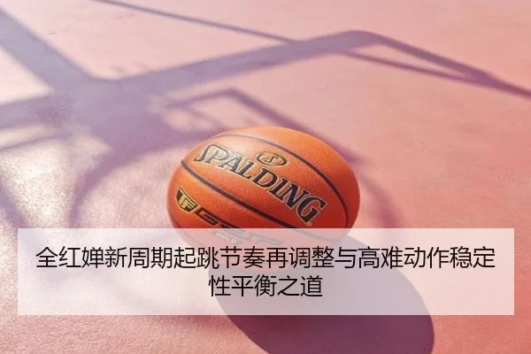 全红婵新周期起跳节奏再调整与高难动作稳定性平衡之道