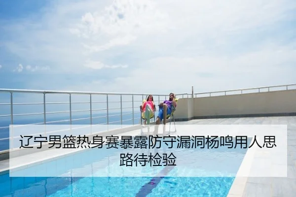 辽宁男篮热身赛暴露防守漏洞杨鸣用人思路待检验